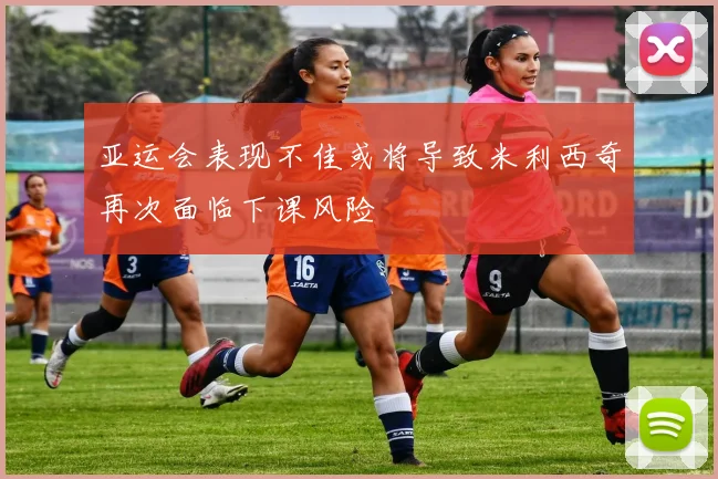 亚运会表现不佳或将导致米利西奇再次面临下课风险