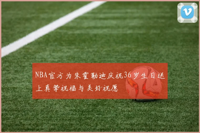 NBA官方为朱霍勒迪庆祝36岁生日送上真挚祝福与美好祝愿