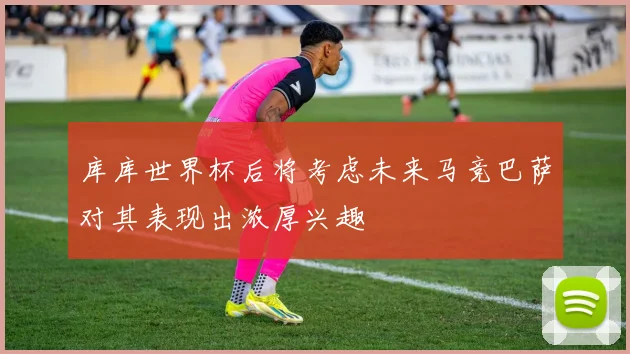 库库世界杯后将考虑未来马竞巴萨对其表现出浓厚兴趣