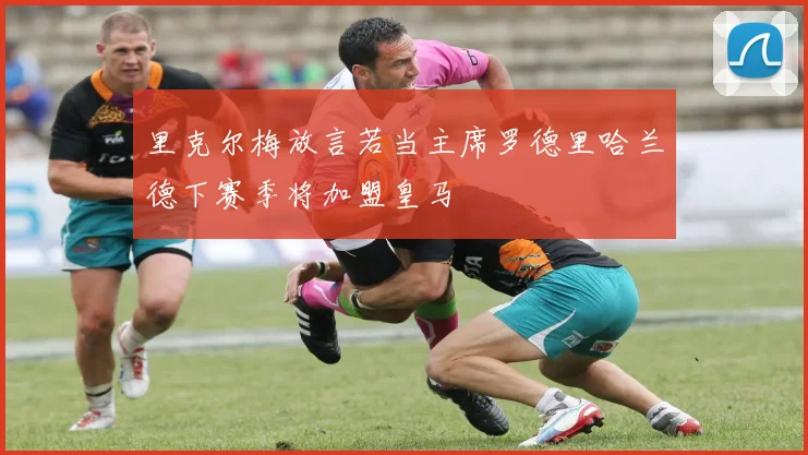 里克尔梅放言若当主席罗德里哈兰德下赛季将加盟皇马