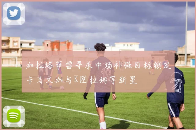 加拉塔萨雷寻求中场补强目标锁定卡马文加与K图拉姆等新星