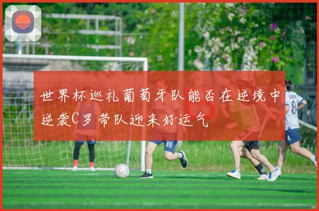 世界杯巡礼葡萄牙队能否在逆境中逆袭C罗带队迎来好运气