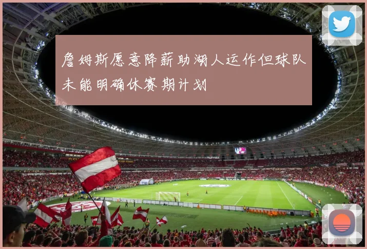 詹姆斯愿意降薪助湖人运作但球队未能明确休赛期计划