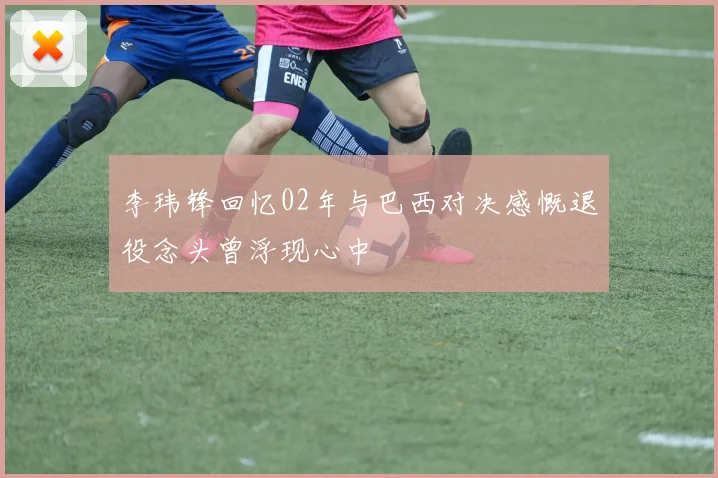 李玮锋回忆02年与巴西对决感慨退役念头曾浮现心中