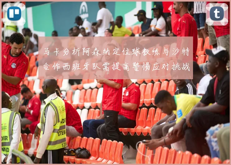 马卡分析阿森纳定位球教练与沙特合作西班牙队需提高警惕应对挑战