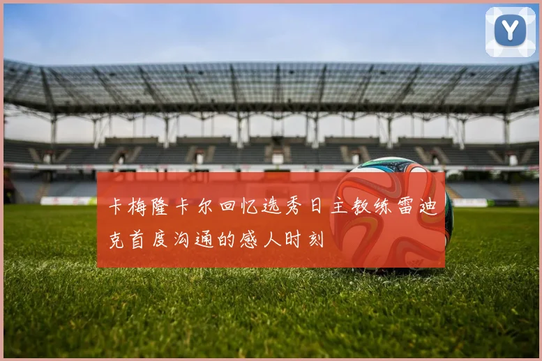 卡梅隆卡尔回忆选秀日主教练雷迪克首度沟通的感人时刻