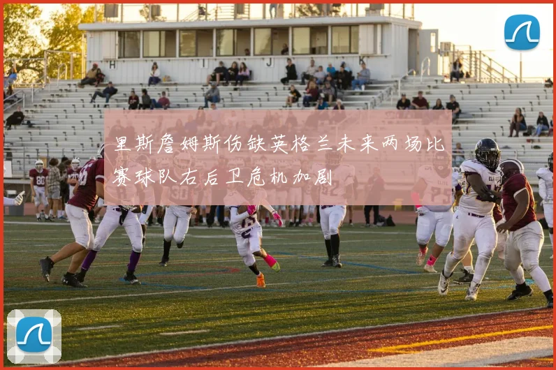 里斯詹姆斯伤缺英格兰未来两场比赛球队右后卫危机加剧
