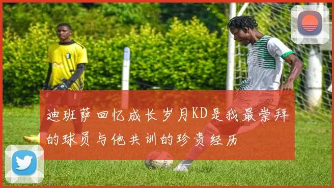 迪班萨回忆成长岁月KD是我最崇拜的球员与他共训的珍贵经历