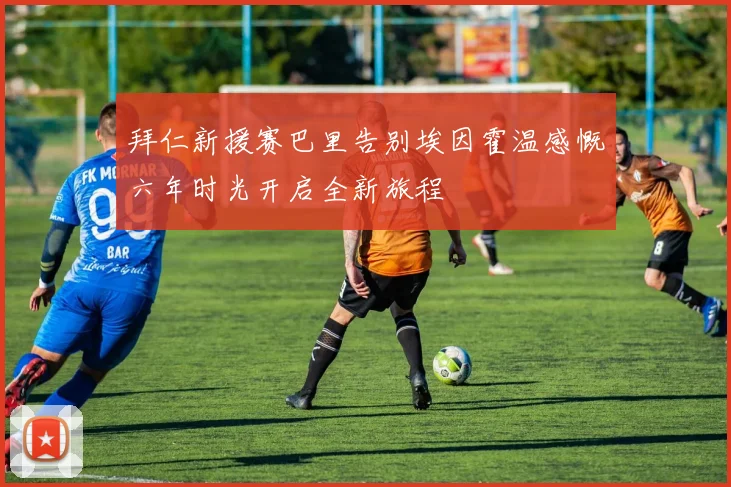 拜仁新援赛巴里告别埃因霍温感慨六年时光开启全新旅程
