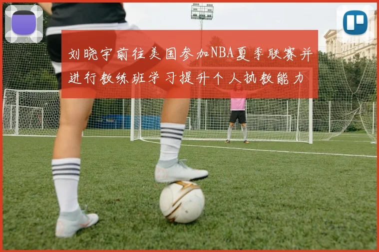 刘晓宇前往美国参加NBA夏季联赛并进行教练班学习提升个人执教能力