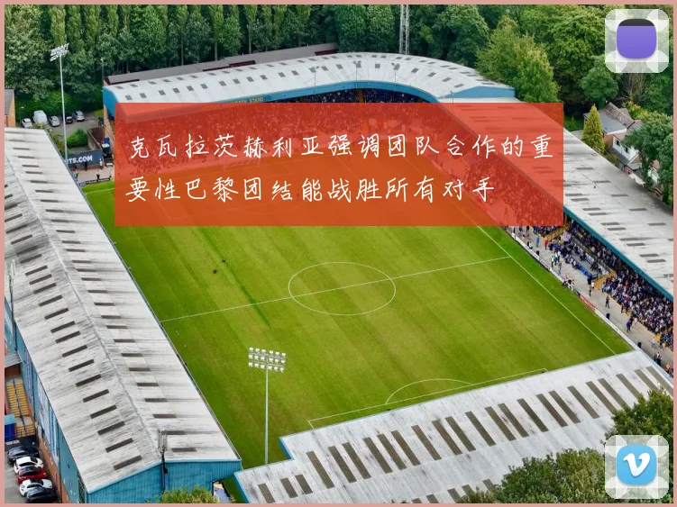 克瓦拉茨赫利亚强调团队合作的重要性巴黎团结能战胜所有对手