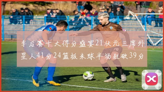 季后赛十大得分盛宴21状元三席外星人41分24篮板米球半场狂砍39分