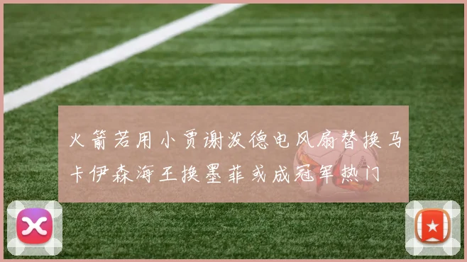 火箭若用小贾谢泼德电风扇替换马卡伊森海王换墨菲或成冠军热门