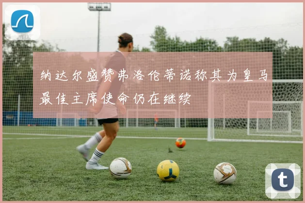 纳达尔盛赞弗洛伦蒂诺称其为皇马最佳主席使命仍在继续