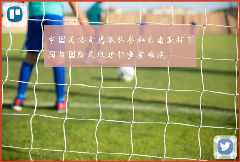 中国足协考虑派队参加东南亚杯下周与国际足联进行重要面谈